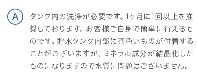 タンク内の洗浄が必要です。1ヶ月に1回以上を推奨しております。お客様ご自身で簡単に行えるものです。貯水タンク内部に茶色いものが付着することがございますが、ミネラル成分が結晶化したものになりますので水質に問題はございません。