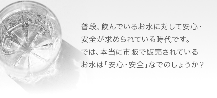 普段、飲んでいるお水に対して安心・安全が求められている時代です。では、本当に市販で販売されているお水は「安心・安全」なでのしょうか？